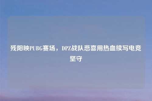 残阳映PUBG赛场，DPZ战队悲喜用热血续写电竞坚守