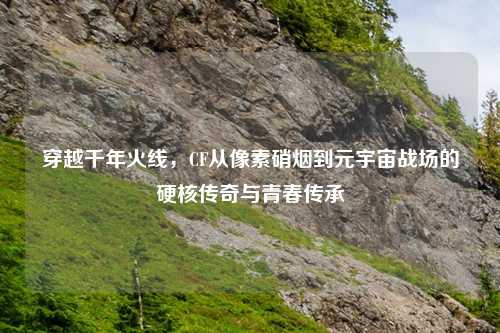 穿越千年火线，CF从像素硝烟到元宇宙战场的硬核传奇与青春传承