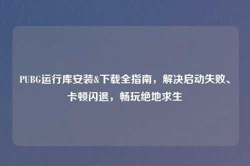PUBG运行库安装&下载全指南，解决启动失败、卡顿闪退，畅玩绝地求生