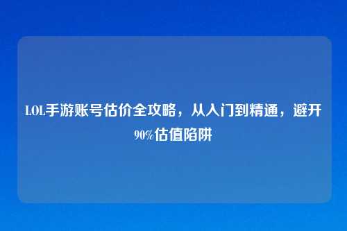 LOL手游账号估价全攻略,从入门到精通,避开90%估值陷阱