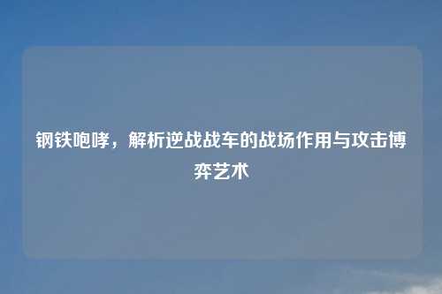 钢铁咆哮,解析逆战战车的战场作用与攻击博弈艺术