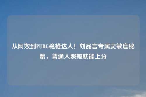 从阿奴到PUBG稳枪达人！刘品言专属灵敏度秘籍，普通人照搬就能上分