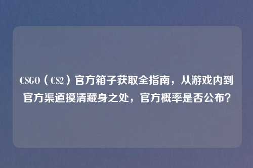 CSGO(CS2)官方箱子获取全指南,从游戏内到官方渠道摸清藏身之处,官方概率是否公布?