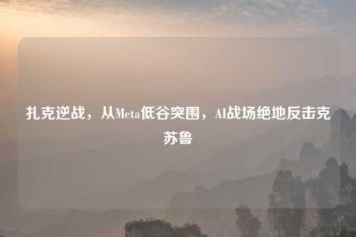扎克逆战,从Meta低谷突围,AI战场绝地反击克苏鲁