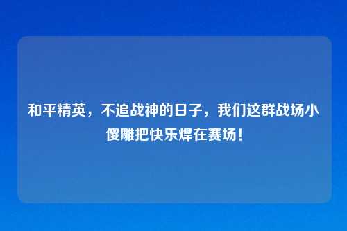 和平精英,不追战神的日子,我们这群战场小傻雕把快乐焊在赛场!