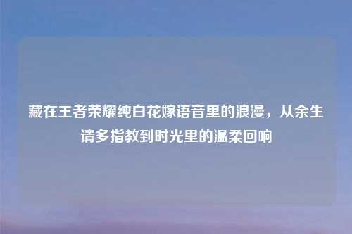 藏在王者荣耀纯白花嫁语音里的浪漫，从余生请多指教到时光里的温柔回响