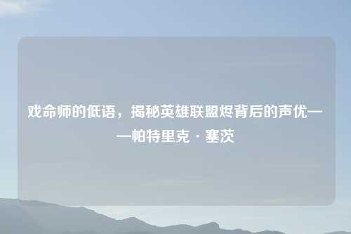 戏命师的低语，揭秘英雄联盟烬背后的声优——帕特里克·塞茨