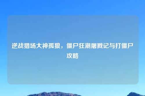 逆战猎场大神孤狼，僵尸狂潮屠戮记与打僵尸攻略