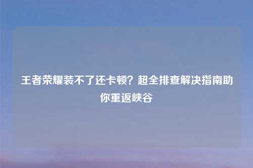王者荣耀装不了还卡顿？超全排查解决指南助你重返峡谷