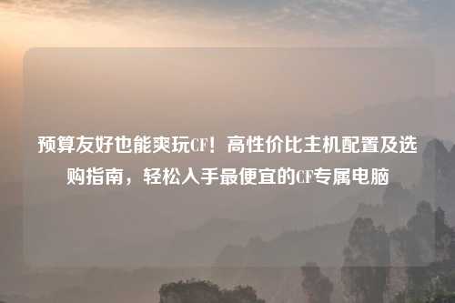 预算友好也能爽玩CF!高性价比主机配置及选购指南,轻松入手更便宜的CF专属电脑