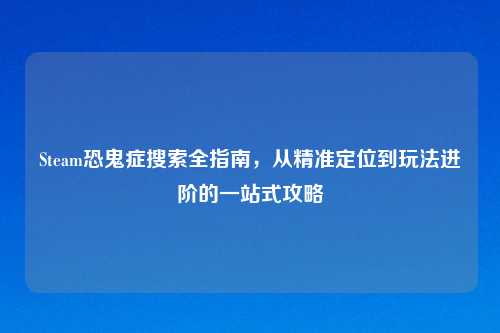 Steam恐鬼症搜索全指南，从精准定位到玩法进阶的一站式攻略