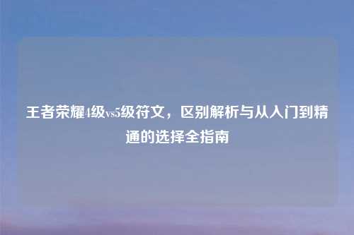 王者荣耀4级vs5级符文，区别解析与从入门到精通的选择全指南