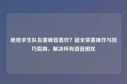 绝地求生队友麦噪音轰炸？超全禁麦操作与技巧指南，解决所有语音困扰