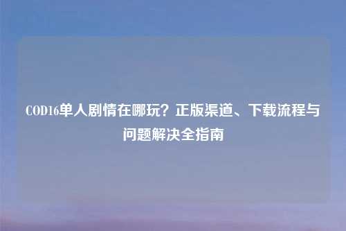 COD16单人剧情在哪玩？正版渠道、下载流程与问题解决全指南