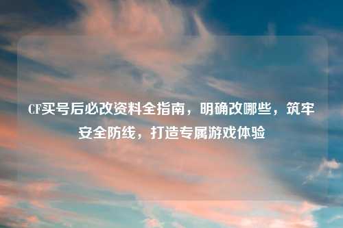 CF买号后必改资料全指南,明确改哪些,筑牢安全防线,打造专属游戏体验