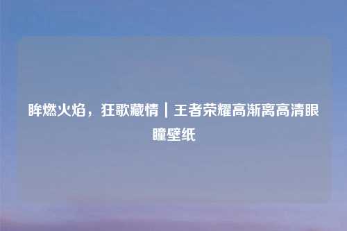 眸燃火焰，狂歌藏情｜王者荣耀高渐离高清眼瞳壁纸