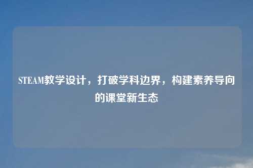 STEAM教学设计，打破学科边界，构建素养导向的课堂新生态