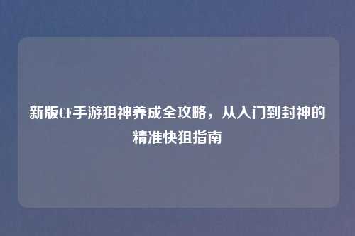 新版CF手游狙神养成全攻略，从入门到封神的精准快狙指南