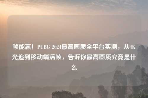 帧能赢！PUBG 2024更高画质全平台实测，从4K光追到移动端满帧，告诉你更高画质究竟是什么
