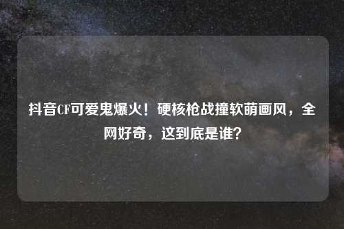 抖音CF可爱鬼爆火！硬核枪战撞软萌画风，全网好奇，这到底是谁？