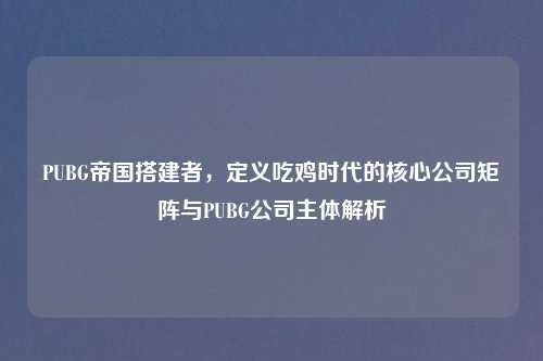 PUBG帝国搭建者,定义吃鸡时代的核心公司矩阵与PUBG公司主体解析