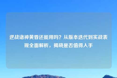 逆战诸神黄昏还能用吗?从版本迭代到实战表现全面解析,揭晓是否值得入手