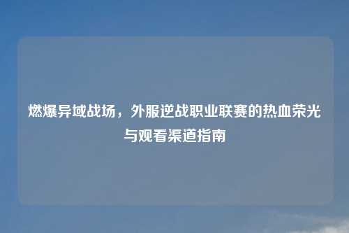 燃爆异域战场，外服逆战职业联赛的热血荣光与观看渠道指南