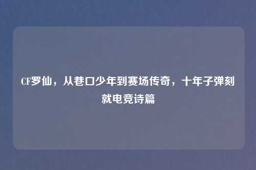 CF罗仙，从巷口少年到赛场传奇，十年子弹刻就电竞诗篇