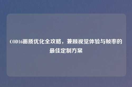 COD16画质优化全攻略,兼顾视觉体验与帧率的更佳定制方案
