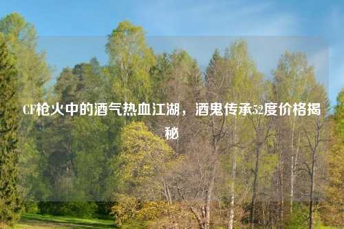 CF枪火中的酒气热血江湖，酒鬼传承52度价格揭秘
