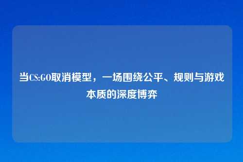 当CS:GO取消模型,一场围绕公平、规则与游戏本质的深度博弈
