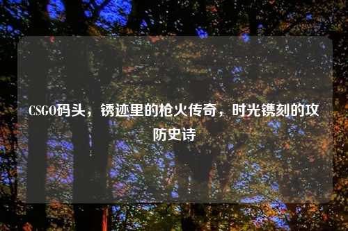 CSGO码头，锈迹里的枪火传奇，时光镌刻的攻防史诗