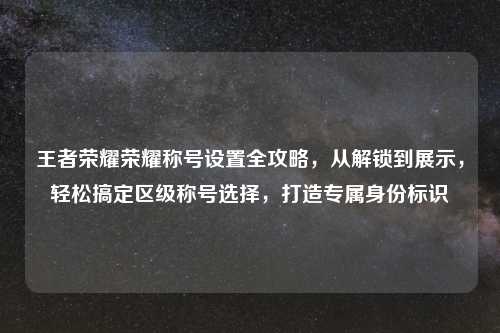 王者荣耀荣耀称号设置全攻略,从解锁到展示,轻松搞定区级称号选择,打造专属身份标识