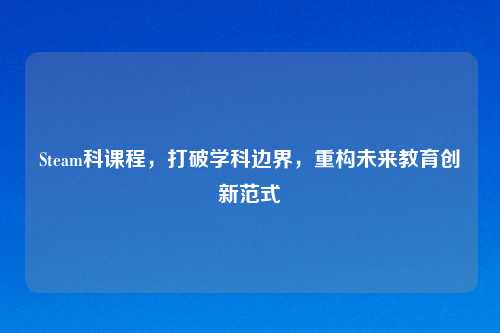 Steam科课程，打破学科边界，重构未来教育创新范式