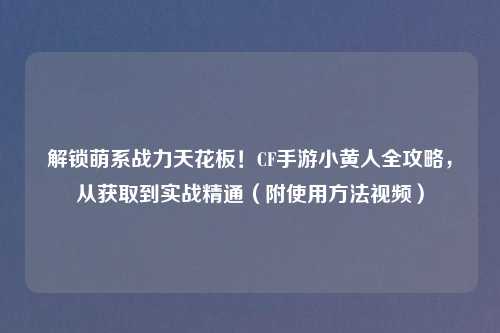 解锁萌系战力天花板！CF手游小黄人全攻略，从获取到实战精通（附使用     视频）