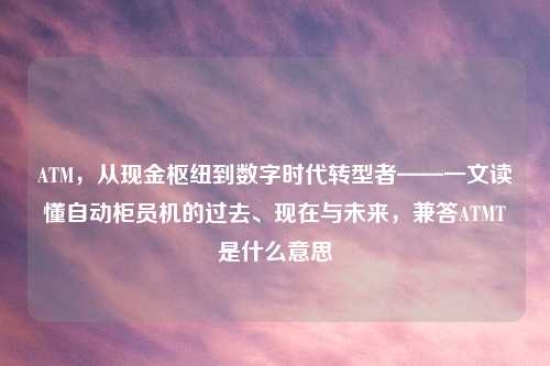 ATM,从现金枢纽到数字时代转型者——一文读懂自动柜员机的过去、现在与未来,兼答ATMT是什么意思