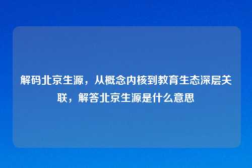 解码北京生源，从概念内核到教育生态深层关联，解答北京生源是什么意思