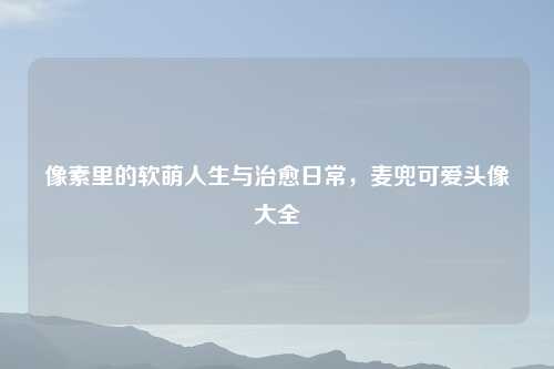 像素里的软萌人生与治愈日常,麦兜可爱头像大全
