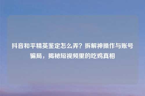 抖音和平精英鉴定怎么弄？拆解神操作与账号骗局，揭秘短视频里的吃鸡真相