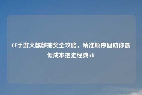 CF手游火麒麟抽奖全攻略，精准顺序图助你更低成本抱走经典AK