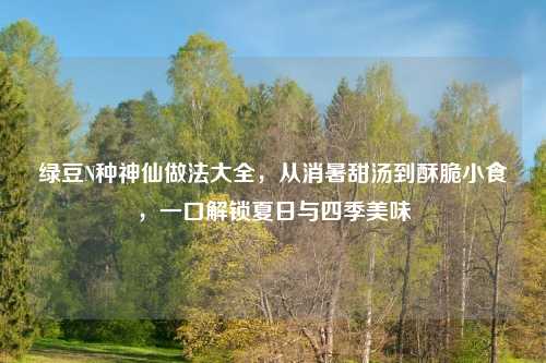 绿豆N种神仙做法大全,从消暑甜汤到酥脆小食,一口解锁夏日与四季美味