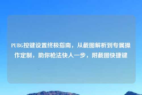 PUBG按键设置终极指南，从截图解析到专属操作定制，助你枪法快人一步，附截图快捷键