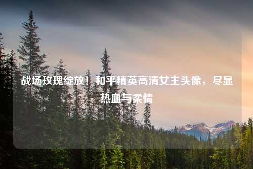 战场玫瑰绽放！和平精英高清女主头像，尽显热血与柔情