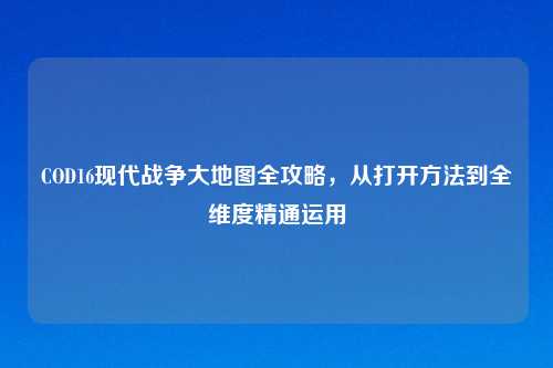 COD16现代战争大地图全攻略,从打开 到全维度精通运用