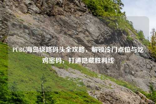 PUBG海岛绕路码头全攻略，解锁冷门点位与吃鸡密码，打通隐藏胜利线