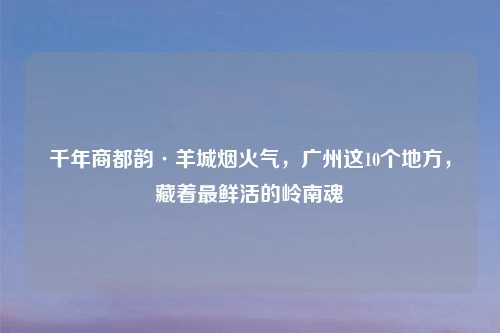 千年商都韵·羊城烟火气，广州这10个地方，藏着最鲜活的岭南魂