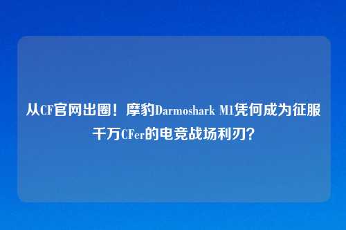 从CF官网出圈！摩豹Darmoshark M1凭何成为征服千万CFer的电竞战场利刃？