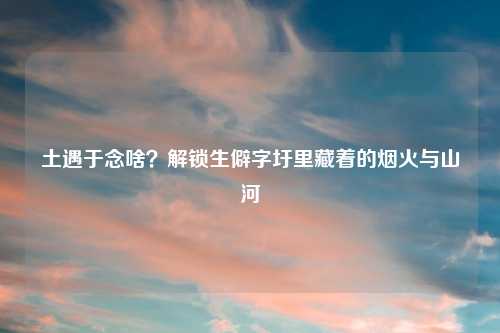 土遇于念啥?解锁生僻字圩里藏着的烟火与山河