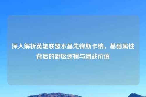 深入解析英雄联盟水晶先锋斯卡纳，基础属性背后的野区逻辑与团战价值