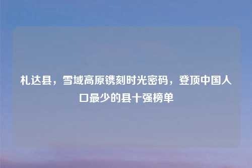 札达县，雪域高原镌刻时光密码，登顶中国人口最少的县十强榜单